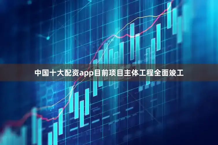 中国十大配资app目前项目主体工程全面竣工