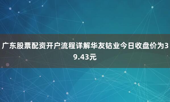 广东股票配资开户流程详解华友钴业今日收盘价为39.43元