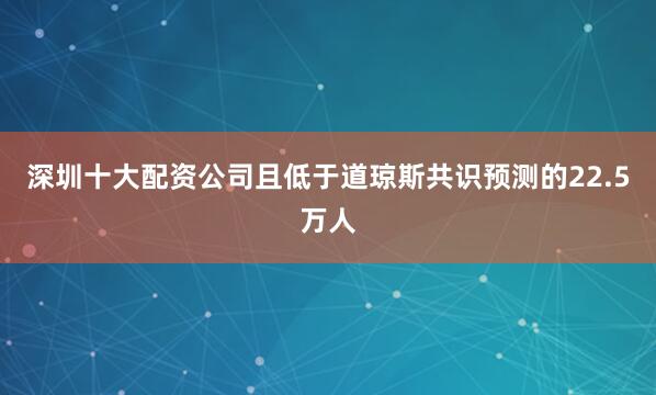 深圳十大配资公司且低于道琼斯共识预测的22.5万人