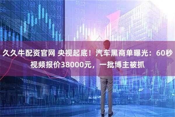 久久牛配资官网 央视起底！汽车黑商单曝光：60秒视频报价38000元，一批博主被抓