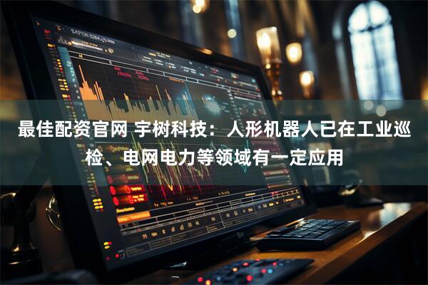 最佳配资官网 宇树科技：人形机器人已在工业巡检、电网电力等领域有一定应用