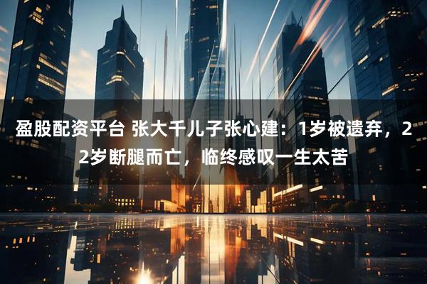 盈股配资平台 张大千儿子张心建：1岁被遗弃，22岁断腿而亡，临终感叹一生太苦