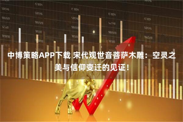 中博策略APP下载 宋代观世音菩萨木雕：空灵之美与信仰变迁的见证！