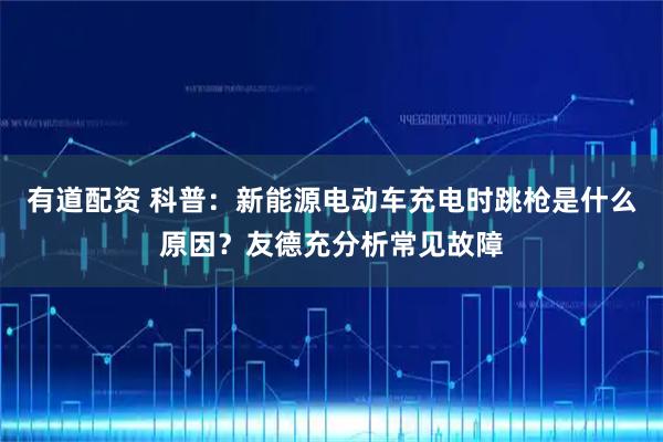有道配资 科普：新能源电动车充电时跳枪是什么原因？友德充分析常见故障