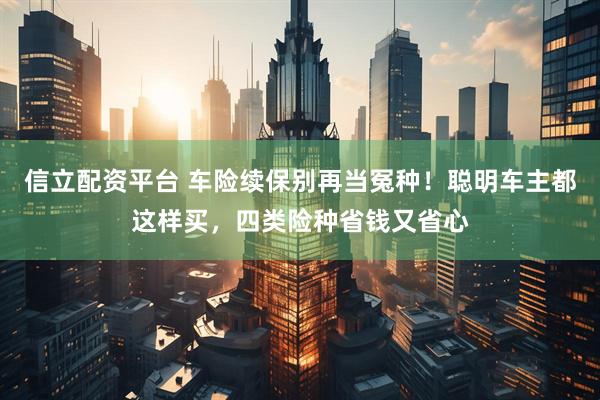 信立配资平台 车险续保别再当冤种！聪明车主都这样买，四类险种省钱又省心
