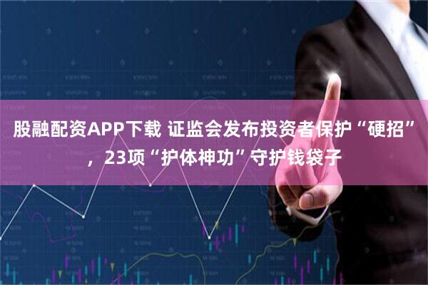 股融配资APP下载 证监会发布投资者保护“硬招”，23项“护体神功”守护钱袋子