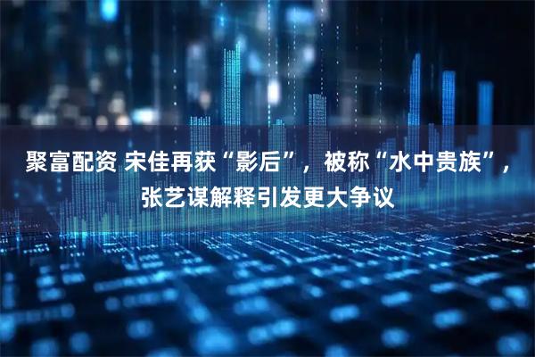 聚富配资 宋佳再获“影后”，被称“水中贵族”，张艺谋解释引发更大争议