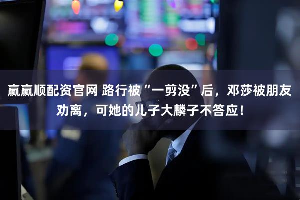 赢赢顺配资官网 路行被“一剪没”后,邓莎被朋友劝离,可她的儿子大麟子不答应!