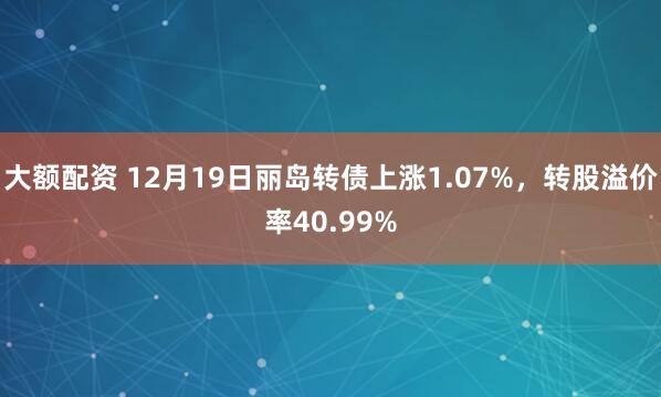 大额配资 12月19日丽岛转债上涨1.07%,转股溢价率40.99%