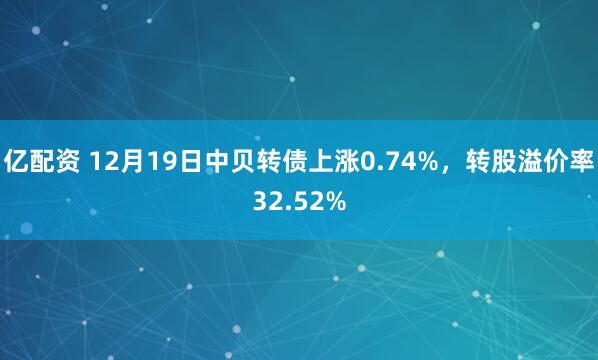 亿配资 12月19日中贝转债上涨0.74%，转股溢价率32.52%