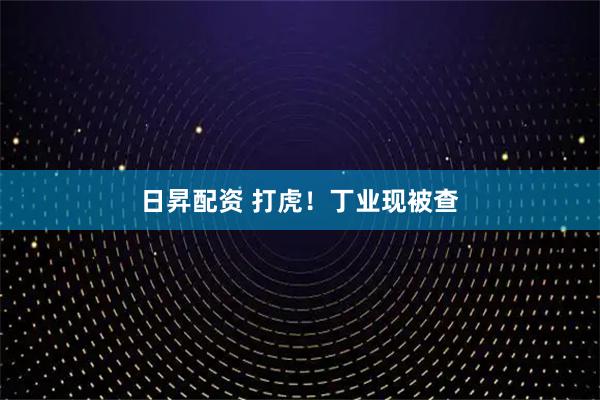 日昇配资 打虎！丁业现被查