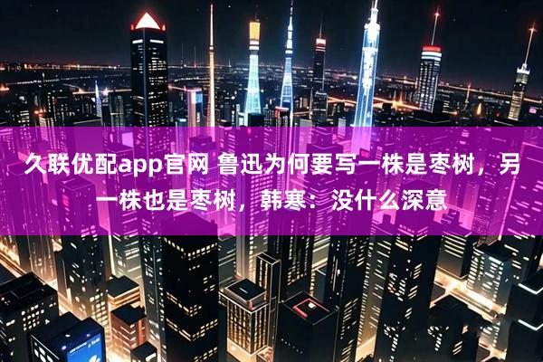 久联优配app官网 鲁迅为何要写一株是枣树,另一株也是枣树,韩寒:没什么深意