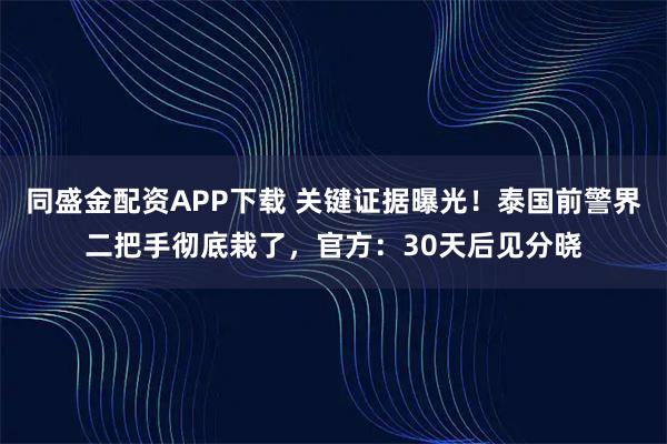 同盛金配资APP下载 关键证据曝光！泰国前警界二把手彻底栽了，官方：30天后见分晓