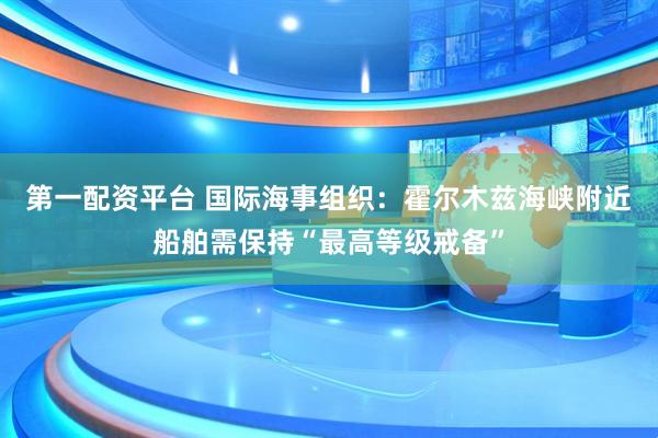 第一配资平台 国际海事组织：霍尔木兹海峡附近船舶需保持“最高等级戒备”