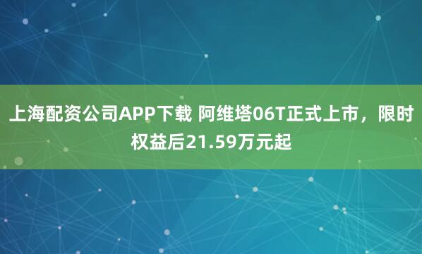 上海配资公司APP下载 阿维塔06T正式上市，限时权益后21.59万元起