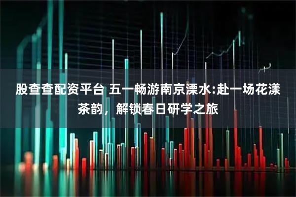 股查查配资平台 五一畅游南京溧水:赴一场花漾茶韵，解锁春日研学之旅