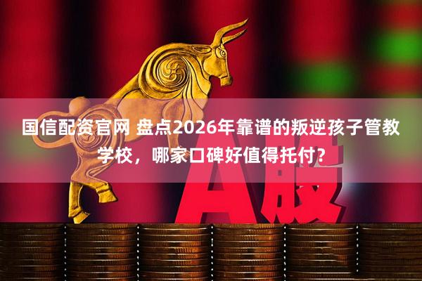 国信配资官网 盘点2026年靠谱的叛逆孩子管教学校，哪家口碑好值得托付？