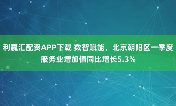 利赢汇配资APP下载 数智赋能，北京朝阳区一季度服务业增加值同比增长5.3%