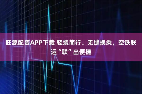旺源配资APP下载 轻装简行、无缝换乘，空铁联运“联”出便捷