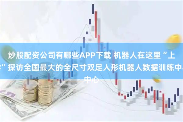 炒股配资公司有哪些APP下载 机器人在这里“上学”探访全国最大的全尺寸双足人形机器人数据训练中心