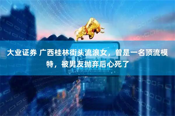 大业证券 广西桂林街头流浪女，曾是一名顶流模特，被男友抛弃后心死了