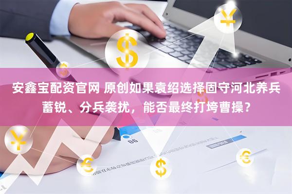 安鑫宝配资官网 原创如果袁绍选择固守河北养兵蓄锐、分兵袭扰，能否最终打垮曹操？