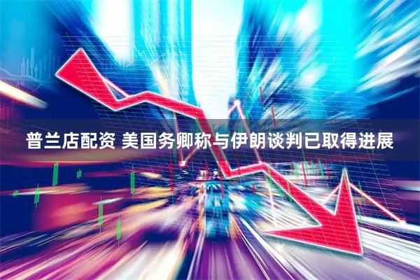 普兰店配资 美国务卿称与伊朗谈判已取得进展