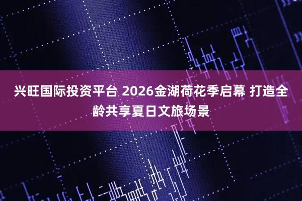 兴旺国际投资平台 2026金湖荷花季启幕 打造全龄共享夏日文旅场景