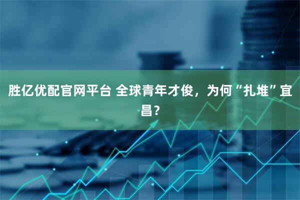胜亿优配官网平台 全球青年才俊，为何“扎堆”宜昌？
