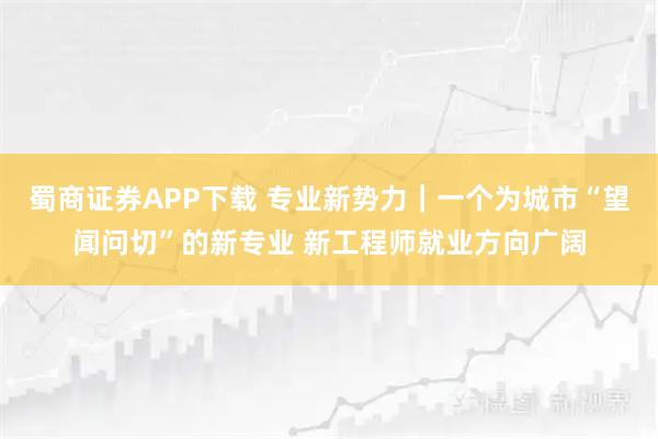 蜀商证券APP下载 专业新势力｜一个为城市“望闻问切”的新专业 新工程师就业方向广阔