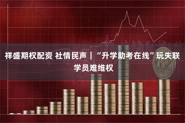 祥盛期权配资 社情民声|“升学助考在线”玩失联 学员难维权